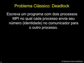 Problema Clássico: Deadlock
     Escreva um programa com dois processos
        MPI no qual cada processo envia seu
      número (identidade) no comunicador para
                 o outro processo.




50
                                   III Semana Inverno Geofísica
 