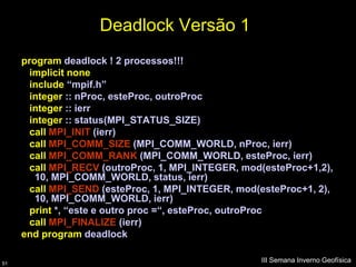 Deadlock Versão 1
     program deadlock ! 2 processos!!!
       implicit none
       include “mpif.h”
       integer :: nProc, esteProc, outroProc
       integer :: ierr
       integer :: status(MPI_STATUS_SIZE)
       call MPI_INIT (ierr)
       call MPI_COMM_SIZE (MPI_COMM_WORLD, nProc, ierr)
       call MPI_COMM_RANK (MPI_COMM_WORLD, esteProc, ierr)
       call MPI_RECV (outroProc, 1, MPI_INTEGER, mod(esteProc+1,2),
        10, MPI_COMM_WORLD, status, ierr)
       call MPI_SEND (esteProc, 1, MPI_INTEGER, mod(esteProc+1, 2),
        10, MPI_COMM_WORLD, ierr)
       print *, “este e outro proc =“, esteProc, outroProc
       call MPI_FINALIZE (ierr)
     end program deadlock

51
                                                    III Semana Inverno Geofísica
 