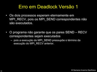 Erro em Deadlock Versão 1
     • Os dois processos esperam eternamente em
       MPI_RECV, pois os MPI_SEND correspondentes não
       são executados.

     • O programa não garante que os pares SEND – RECV
       correspondentes sejam executados
       – pois a execução do MPI_SEND pressupõe o término da
         execução do MPI_RECV anterior.




52
                                                    III Semana Inverno Geofísica
 