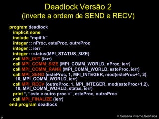 Deadlock Versão 2
          (inverte a ordem de SEND e RECV)
     program deadlock
       implicit none
       include “mpif.h”
       integer :: nProc, esteProc, outroProc
       integer :: ierr
       integer :: status(MPI_STATUS_SIZE)
       call MPI_INIT (ierr)
       call MPI_COMM_SIZE (MPI_COMM_WORLD, nProc, ierr)
       call MPI_COMM_RANK (MPI_COMM_WORLD, esteProc, ierr)
       call MPI_SEND (esteProc, 1, MPI_INTEGER, mod(esteProc+1, 2),
        10, MPI_COMM_WORLD, ierr)
       call MPI_RECV (outroProc, 1, MPI_INTEGER, mod(esteProc+1,2),
        10, MPI_COMM_WORLD, status, ierr)
       print *, “este e outro proc =“, esteProc, outroProc
       call MPI_FINALIZE (ierr)
     end program deadlock

54
                                                    III Semana Inverno Geofísica
 
