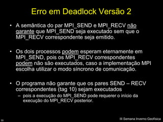 Erro em Deadlock Versão 2
     • A semântica do par MPI_SEND e MPI_RECV não
       garante que MPI_SEND seja executado sem que o
       MPI_RECV correspondente seja emitido.

     • Os dois processos podem esperam eternamente em
       MPI_SEND, pois os MPI_RECV correspondentes
       podem não são executados, caso a implementação MPI
       escolha utilizar o modo síncrono de comunicação.

     • O programa não garante que os pares SEND – RECV
       correspondentes (tag 10) sejam executados
       – pois a execução do MPI_SEND pode requerer o início da
         execução do MPI_RECV posterior.



55
                                                     III Semana Inverno Geofísica
 