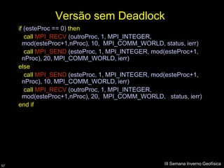 Versão sem Deadlock
     if (esteProc == 0) then
        call MPI_RECV (outroProc, 1, MPI_INTEGER,
       mod(esteProc+1,nProc), 10, MPI_COMM_WORLD, status, ierr)
        call MPI_SEND (esteProc, 1, MPI_INTEGER, mod(esteProc+1,
       nProc), 20, MPI_COMM_WORLD, ierr)
     else
        call MPI_SEND (esteProc, 1, MPI_INTEGER, mod(esteProc+1,
       nProc), 10, MPI_COMM_WORLD, ierr)
        call MPI_RECV (outroProc, 1, MPI_INTEGER,
       mod(esteProc+1,nProc), 20, MPI_COMM_WORLD, status, ierr)
     end if




57
                                                    III Semana Inverno Geofísica
 