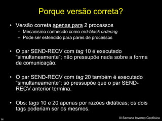 Porque versão correta?
     • Versão correta apenas para 2 processos
        – Mecanismo conhecido como red-black ordering
        – Pode ser estendido para pares de processos


     • O par SEND-RECV com tag 10 é executado
       “simultaneamente”; não pressupõe nada sobre a forma
       de comunicação.

     • O par SEND-RECV com tag 20 também é executado
       “simultaneamente”; só pressupõe que o par SEND-
       RECV anterior termina.

     • Obs: tags 10 e 20 apenas por razões didáticas; os dois
       tags poderiam ser os mesmos.
58
                                                        III Semana Inverno Geofísica
 