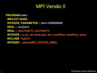 MPI Versão 0
    PROGRAM bobo
     IMPLICIT NONE
     INTEGER, PARAMETER :: tam=1000000000
     REAL :: vec(tam)
     REAL :: maxTot(0:7), minTot(0:7)
     INTEGER :: i, pri, ult, tamLocal, ierr, numProc, esteProc, iproc
     INCLUDE "mpif.h"
     INTEGER :: status(MPI_STATUS_SIZE)




6
                                                        III Semana Inverno Geofísica
 