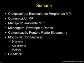Sumário
     •   Compilação e Execução de Programas MPI
     •   Comunicador MPI
     •   Manejo do ambiente MPI
     •   Mensagem: Envelope e Dados
     •   Comunicação Ponto a Ponto Bloqueante
     •   Modos de Comunicação:
         – Síncrona
         – Assíncrona
         – Padrão
     • Deadlock

60
                                         III Semana Inverno Geofísica
 