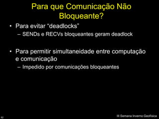 Para que Comunicação Não
                   Bloqueante?
     • Para evitar “deadlocks”
       – SENDs e RECVs bloqueantes geram deadlock


     • Para permitir simultaneidade entre computação
       e comunicação
       – Impedido por comunicações bloqueantes




62
                                             III Semana Inverno Geofísica
 