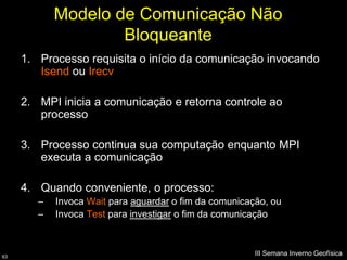 Modelo de Comunicação Não
                    Bloqueante
     1. Processo requisita o início da comunicação invocando
        Isend ou Irecv

     2. MPI inicia a comunicação e retorna controle ao
        processo

     3. Processo continua sua computação enquanto MPI
        executa a comunicação

     4. Quando conveniente, o processo:
        –   Invoca Wait para aguardar o fim da comunicação, ou
        –   Invoca Test para investigar o fim da comunicação



63
                                                        III Semana Inverno Geofísica
 