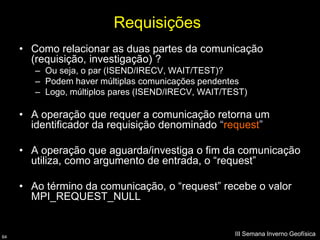 Requisições
     • Como relacionar as duas partes da comunicação
       (requisição, investigação) ?
        – Ou seja, o par (ISEND/IRECV, WAIT/TEST)?
        – Podem haver múltiplas comunicações pendentes
        – Logo, múltiplos pares (ISEND/IRECV, WAIT/TEST)

     • A operação que requer a comunicação retorna um
       identificador da requisição denominado “request”

     • A operação que aguarda/investiga o fim da comunicação
       utiliza, como argumento de entrada, o “request”

     • Ao término da comunicação, o “request” recebe o valor
       MPI_REQUEST_NULL


64
                                                     III Semana Inverno Geofísica
 