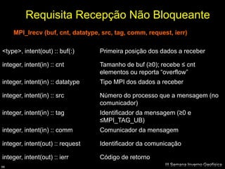 Requisita Recepção Não Bloqueante
     MPI_Irecv (buf, cnt, datatype, src, tag, comm, request, ierr)

<type>, intent(out) :: buf(:)      Primeira posição dos dados a receber

integer, intent(in) :: cnt         Tamanho de buf (≥0); recebe ≤ cnt
                                   elementos ou reporta “overflow”
integer, intent(in) :: datatype    Tipo MPI dos dados a receber

integer, intent(in) :: src         Número do processo que a mensagem (no
                                   comunicador)
integer, intent(in) :: tag         Identificador da mensagem (≥0 e
                                   ≤MPI_TAG_UB)
integer, intent(in) :: comm        Comunicador da mensagem

integer, intent(out) :: request    Identificador da comunicação

integer, intent(out) :: ierr       Código de retorno
66
                                                          III Semana Inverno Geofísica
 