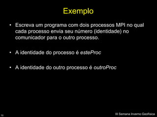 Exemplo
     • Escreva um programa com dois processos MPI no qual
       cada processo envia seu número (identidade) no
       comunicador para o outro processo.

     • A identidade do processo é esteProc

     • A identidade do outro processo é outroProc




70
                                                III Semana Inverno Geofísica
 