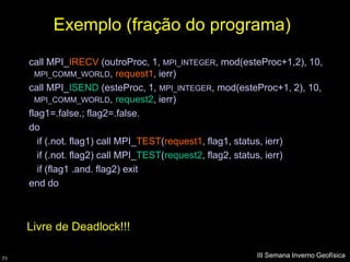 Exemplo (fração do programa)
     call MPI_IRECV (outroProc, 1, MPI_INTEGER, mod(esteProc+1,2), 10,
       MPI_COMM_WORLD, request1, ierr)
     call MPI_ISEND (esteProc, 1, MPI_INTEGER, mod(esteProc+1, 2), 10,
       MPI_COMM_WORLD, request2, ierr)
     flag1=.false.; flag2=.false.
     do
        if (.not. flag1) call MPI_TEST(request1, flag1, status, ierr)
        if (.not. flag2) call MPI_TEST(request2, flag2, status, ierr)
        if (flag1 .and. flag2) exit
     end do



     Livre de Deadlock!!!

71
                                                       III Semana Inverno Geofísica
 