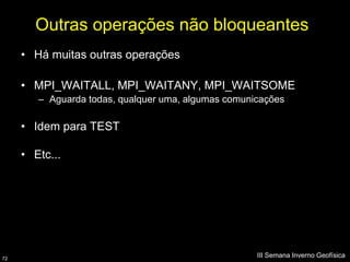 Outras operações não bloqueantes
     • Há muitas outras operações

     • MPI_WAITALL, MPI_WAITANY, MPI_WAITSOME
        – Aguarda todas, qualquer uma, algumas comunicações

     • Idem para TEST

     • Etc...




72
                                                     III Semana Inverno Geofísica
 