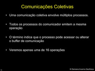 Comunicações Coletivas
     • Uma comunicação coletiva envolve múltiplos processos.

     • Todos os processos do comunicador emitem a mesma
       operação

     • O término indica que o processo pode acessar ou alterar
       o buffer de comunicação

     • Veremos apenas uma de 16 operações




74
                                                III Semana Inverno Geofísica
 