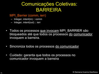 Comunicações Coletivas:
                       BARREIRA
       MPI_Barrier (comm, ierr)
        – Integer, intent(in) :: comm
        – Integer, intent(out) :: ierr


     • Todos os processos que invocam MPI_BARRIER são
       bloqueados até que todos os processos do comunicador
       invoquem a barreira.

     • Sincroniza todos os processos do comunicador

     • Cuidado: garanta que todos os processos no
       comunicador invoquem a barreira



75
                                               III Semana Inverno Geofísica
 