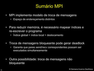 Sumário MPI
     • MPI implementa modelo de troca de mensagens
        • Espaço de endereçamento distintos


     • Para reduzir memória, é necessário mapear índices e
       re-escrever o programa
        • Índice global = índice local + deslocamento


     • Troca de mensagens bloqueante pode gerar deadlock
        • Garanta que pares send/recv correspondentes possam ser
          executados simultaneamente


     • Outra possibilidade: troca de mensagens não
       bloqueante

76
                                                        III Semana Inverno Geofísica
 