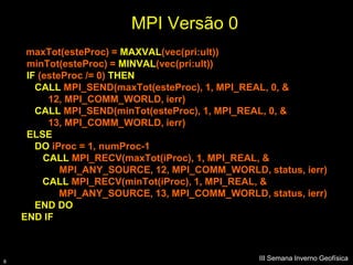 MPI Versão 0
     maxTot(esteProc) = MAXVAL(vec(pri:ult))
     minTot(esteProc) = MINVAL(vec(pri:ult))
     IF (esteProc /= 0) THEN
       CALL MPI_SEND(maxTot(esteProc), 1, MPI_REAL, 0, &
          12, MPI_COMM_WORLD, ierr)
       CALL MPI_SEND(minTot(esteProc), 1, MPI_REAL, 0, &
          13, MPI_COMM_WORLD, ierr)
     ELSE
       DO iProc = 1, numProc-1
         CALL MPI_RECV(maxTot(iProc), 1, MPI_REAL, &
             MPI_ANY_SOURCE, 12, MPI_COMM_WORLD, status, ierr)
         CALL MPI_RECV(minTot(iProc), 1, MPI_REAL, &
             MPI_ANY_SOURCE, 13, MPI_COMM_WORLD, status, ierr)
       END DO
    END IF



8
                                                 III Semana Inverno Geofísica
 