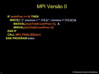 MPI Versão 0
     IF (esteProc == 0) THEN
       WRITE(*,'(" maximo = ", f12.0,"; minimo =",f12.0)')&
          MAXVAL(maxTot(0:numProc-1)), &
          MINVAL(minTot(0:numProc-1))
     END IF
     CALL MPI_FINALIZE(ierr)
    END PROGRAM bobo




9
                                                        III Semana Inverno Geofísica
 