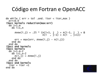 Código em Fortran e OpenACC
do while ( err > tol .and. iter < iter_max )
  err=0.0
!$acc kernels reduction(max:err)
  do j=1,m
    do i=1,n
     Anew(i,j) = .25 * (A(i+1, j ) + A(i-1, j ) + &
                        A(i , j-1) + A(i , j+1))
      err = max(err, Anew(i,j) - A(i,j))
    end do
  end do
!$acc end kernels
!$acc kernels
  do j=1,m-2
    do i=1,n-2
      A(i,j) = Anew(i,j)
    end do
  end do
!$acc end kernels
  iter = iter +1
end do
 