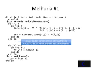 Melhoria #1
do while ( err > tol .and. iter < iter_max )
  err=0.0
!$acc kernels reduction(max:err)
  do j=1,m
    do i=1,n
      Anew(i,j) = .25 * (A(i+1, j ) + A(i-1, j ) + &
                         A(i , j-1) + A(i , j+1))
      err = max(err, Anew(i,j) - A(i,j))
    end do
  end do
               Juntar os dois kernels em um elimina tráfego
             CPU/GPU de A e Anew entre os dois aninamentos
  do j=1,m-2
    do i=1,n-2
      A(i,j) = Anew(i,j)
    end do
  end do
!$acc end kernels
  iter = iter +1
end do
 