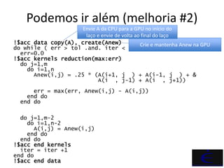 Podemos ir além (melhoria #2)
                     Envie A da CPU para a GPU no início do
                      laço e envie de volta ao final do laço
!$acc data copy(A), create(Anew)              Crie e mantenha Anew na GPU
do while ( err > tol .and. iter < iter_max )
  err=0.0
!$acc kernels reduction(max:err)
  do j=1,m
    do i=1,n
      Anew(i,j) = .25 * (A(i+1, j ) + A(i-1, j ) + &
                           A(i , j-1) + A(i , j+1))
      err = max(err, Anew(i,j) - A(i,j))
    end do
  end do

  do j=1,m-2
    do i=1,n-2
      A(i,j) = Anew(i,j)
    end do
  end do
!$acc end kernels
  iter = iter +1
end do
!$acc end data
 