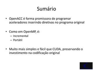 Sumário
• OpenACC é forma promissora de programar
  aceleradores inserindo diretivas no programa original

• Como em OpenMP, é:
   – Incremental
   – Portátil

• Muito mais simples e fácil que CUDA, preservando o
  investimento na codificação original
 