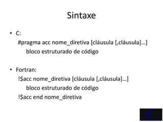Sintaxe
• C:
   #pragma acc nome_diretiva [cláusula [,cláusula]…]
      bloco estruturado de código

• Fortran:
   !$acc nome_diretiva [cláusula [,cláusula]…]
      bloco estruturado de código
   !$acc end nome_diretiva
 