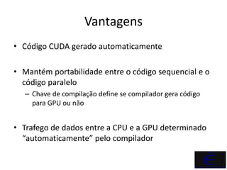 Vantagens
• Código CUDA gerado automaticamente

• Mantém portabilidade entre o código sequencial e o
  código paralelo
   – Chave de compilação define se compilador gera código
     para GPU ou não


• Trafego de dados entre a CPU e a GPU determinado
  “automaticamente” pelo compilador
 