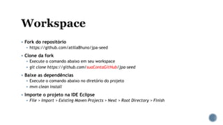  Fork do repositório
 https://github.com/atilla8huno/jpa-seed
 Clone da fork
 Execute o comando abaixo em seu workspace
 git clone https://github.com/suaContaGitHub/jpa-seed
 Baixe as dependências
 Execute o comando abaixo no diretório do projeto
 mvn clean install
 Importe o projeto na IDE Eclipse
 File > Import > Existing Maven Projects > Next > Root Directory > Finish
 