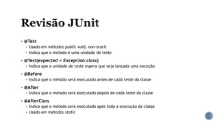  @Test
 Usado em métodos public void, non-static
 Indica que o método é uma unidade de teste
 @Test(expected = Exception.class)
 Indica que a unidade de teste espera que seja lançada uma exceção
 @Before
 Indica que o método será executado antes de cada teste da classe
 @After
 Indica que o método será executado depois de cada teste da classe
 @AfterClass
 Indica que o método será executado após toda a execução da classe
 Usado em métodos static
 