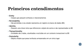  Entity
 Classes que possuem atributos e relacionamentos
 Persistability
 São persistidas e seu estado representa um registro no banco de dados (BD)
 Identity
 Possuem uma chave única que diferencia o objeto de outros e são representados no BD
 Transactionality
 Entidades são criadas, atualizadas e excluídas em um contexto transacional no BD
 Granularity
 Objeto simples que possui atributos armazenados em um único lugar
 