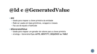  @Id
 Usado para mapear a chave primária da entidade
 Pode ser usada em tipos primitivos, wrappers e classes
 Faz uso do equals e hashCode
 @GeneratedValue
 Usado para mapear um gerador de valores para a chave primária
 strategy = GenerationType.AUTO, IDENTITY, SEQUENCE ou TABLE
 