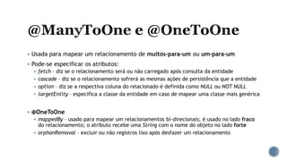  Usada para mapear um relacionamento de muitos-para-um ou um-para-um
 Pode-se especificar os atributos:
 fetch – diz se o relacionamento será ou não carregado após consulta da entidade
 cascade – diz se o relacionamento sofrerá as mesmas ações de persistência que a entidade
 option – diz se a respectiva coluna do relacionado é definida como NULL ou NOT NULL
 targetEntity – especifica a classe da entidade em caso de mapear uma classe mais genérica
 @OneToOne
 mappedBy – usado para mapear um relacionamentos bi-direcionais; é usado no lado fraco
do relacionamento; o atributo recebe uma String com o nome do objeto no lado forte
 orphanRemoval – excluir ou não registros lixo após desfazer um relacionamento
 