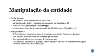  Entity Manager
 API invocada antes da entidade ser persistida
 Várias chamadas à API é necessária para executar várias ações no BD
 Interface javax.persistence.EntityManager
 Um provider é quem faz a implementação da JPA (Hibernate, EclipseLink, etc)
 Managed Entity
 O EntityManager possui um escopo de entidades gerenciadas (Persistence Context)
 Só é possível executar ações em entidades gerenciadas
 Apenas uma instância com o mesmo ID fica no escopo
 Uma entidade é gerenciada quando é lida do banco ou passada por argumento em alguma
chamada de método do EntityManager
 