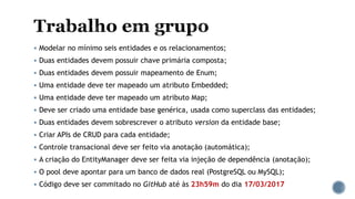  Modelar no mínimo seis entidades e os relacionamentos;
 Duas entidades devem possuir chave primária composta;
 Duas entidades devem possuir mapeamento de Enum;
 Uma entidade deve ter mapeado um atributo Embedded;
 Uma entidade deve ter mapeado um atributo Map;
 Deve ser criado uma entidade base genérica, usada como superclass das entidades;
 Duas entidades devem sobrescrever o atributo version da entidade base;
 Criar APIs de CRUD para cada entidade;
 Controle transacional deve ser feito via anotação (automática);
 A criação do EntityManager deve ser feita via injeção de dependência (anotação);
 O pool deve apontar para um banco de dados real (PostgreSQL ou MySQL);
 Código deve ser commitado no GitHub até às 23h59m do dia 17/03/2017
 