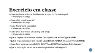  Como instânciar Criteria do Hibernate através do EntityManager?
 Dê exemplo do código
 Como abrir uma transação?
 Dê exemplo do código
 Como fechar uma transação?
 Dê exemplo do código
 Como criar e executar uma query com JPQL?
 Dê exemplo do código
 Qual a responsabilidade dos valores FetchType.LAZY e FetchType.EAGER?
 Qual a responsabilidade dos valores CascadeType.PERSIST e CascadeType.REMOVE?
 Como fazer uma operação BATCH (DELETE ou UPDATE) através do EntityManager?
 Qual a explicação para a exception LazyInitializationException?
 
