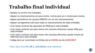  Modelar no mínimo três entidades;
 Mapear os relacionamentos um-para-muitos, muitos-para-um e muitos-para-muitos;
 Mapear persistência em cascata (PERSIST) em um dos relacionamentos;
 Mapear carregamento LAZY para todos os relacionamentos de todas entidades
 Criar testes unitários das operações de CRUD para cada entidade;
 Criar testes unitários com pelo menos três consultas diferentes usando JPQL para
cada entidade
 Criar testes unitários com pelo menos três consultas diferentes usando Criteria do
Hibernate para cada entidade
 Código deve ser commitado no GitHub até às 23h59m do dia 24/03/2017
 Dica: Use o livro Pro JPA 2, 2nd Edition como referência
 