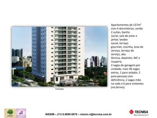 Fachada 
NISSIM – (11) 9.9699-5679 
nissim.n@tecnisavendas.com.br 
Apartamentos de 157m² 
com 4 dormitórios, sendo 
2 suítes, banho social, 
sala de estar e jantar, 
lavabo social, terraço 
gourmet, cozinha, área de 
serviço, terraço de 
serviço, aba técnica, 
depósito, WC e rouparia. 
2 vagas de garagem por 
unidade, mais 46 vagas 
extras, 1 para zelador, 2 
para pessoas com 
deficiência, 2 vagas mão 
na roda e 6 para visitantes 
(no térreo). 
 