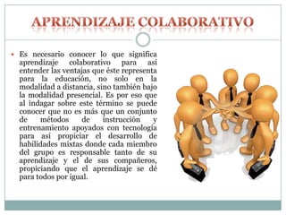  Es necesario conocer lo que significa
aprendizaje colaborativo para así
entender las ventajas que éste representa
para la educación, no solo en la
modalidad a distancia, sino también bajo
la modalidad presencial. Es por eso que
al indagar sobre este término se puede
conocer que no es más que un conjunto
de métodos de instrucción y
entrenamiento apoyados con tecnología
para así propiciar el desarrollo de
habilidades mixtas donde cada miembro
del grupo es responsable tanto de su
aprendizaje y el de sus compañeros,
propiciando que el aprendizaje se dé
para todos por igual.
 
