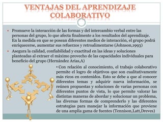  Promueve la interacción de las formas y del intercambio verbal entre las
personas del grupo, lo que afecta finalmente a los resultados del aprendizaje.
En la medida en que se posean diferentes medios de interacción, el grupo podrá
enriquecerse, aumentar sus refuerzos y retroalimentarse (Johnson,1993)
 Asegura la calidad, confiabilidad y exactitud en las ideas y soluciones
planteadas al extraer el máximo provecho de las capacidades individuales para
beneficio del grupo (Hernández Arias,A)
• Con relación al conocimiento, el trabajo colaborativo
permite el logro de objetivos que son cualitativamente
más ricos en contenidos. Esto se debe a que al conocer
diferentes temas y adquirir nueva información, se
reúnen propuestas y soluciones de varias personas con
diferentes puntos de vista, lo que permite valorar las
distintas maneras de abordar y solucionar un problema,
las diversas formas de comprenderlo y las diferentes
estrategias para manejar la información que proviene
de una amplia gama de fuentes (Tennison,Latt,Dreves)
 