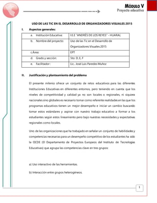 1
USO DE LAS TIC EN EL DESARROLLO DE ORGANIZADORES VISUALES 2015
I. Aspectos generales:
a. Institución Educativa: I.E.E “ANDRÉS DE LOS REYES” - HUARAL
b. Nombre del proyecto: Uso de las Tic en el Desarrollo de
Organizadores Visuales 2015
c.Área: EPT
d. Grado y sección: 5to: D, E, F
e. Facilitador : Lic.. José Luis Paredes Muñoz
II. Justificación y planteamiento del problema
El presente milenio ofrece un conjunto de retos educativos para las diferentes
Instituciones Educativas en diferentes entornos, pero teniendo en cuenta que los
niveles de competitividad y calidad ya no son locales o regionales, ni siquiera
nacionales sino globales es necesario tomar como referente realidades en las que los
programas educativos tienen un mejor desempeño e iniciar un cambio buscando
tomar estos estándares y aspirar con nuestro trabajo educativo a formar a los
estudiantes según estos lineamiento pero bajo nuestras necesidades y expectativas
regionales como locales.
Uno de las organizaciones que ha trabajado en señalar un conjunto de habilidades y
competencias necesarias para un desempeño competitivo de los estudiantes ha sido
la OCDE (El Departamento de Proyectos Europeos del Instituto de Tecnologías
Educativas) que agrupa las competencias clave en tres grupos:
a) Uso interactivo de las herramientas.
b) Interacción entre grupos heterogéneos.
 