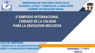 UNIVERSIDAD DE GUAYAQUIL FACULTAD DE
FILOSOFÍA, LETRAS Y CIENCIAS DE LA EDUCACIÓN
CARRERA DE EDUCACIÓN INICIAL
Septiembre, 11 2019
CICLO I
CICLO DE SIMPOSIOS
“CUIDADO DE LA CALIDAD EN EDUCACIÓN
DESDE LA FORMACIÓN DE FORMADORES”
II SIMPOSIO INTERNACIONAL
CUIDADO DE LA CALIDAD
PARA LA EDUCACION INCLUSIVA
 