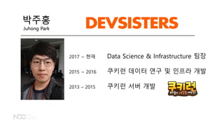 2017 ~ 현재 Data Science & Infrastructure 팀장
2015 ~ 2016 쿠키런 데이터 연구 및 인프라 개발
2013 – 2015 쿠키런 서버 개발
박주홍
Juhong Park
 