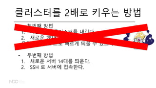 클러스터를 2배로 키우는 방법
• 첫번째 방법
1. 기존 14대 클러스터를 내린다.
2. 새로운 28대 클러스터를 띄운다.
우린 Flintrock 으로 빠르게 띄울 수 있으니까!
• 두번째 방법
1. 새로운 서버 14대를 띄운다.
2. SSH 로 서버에 접속한다.
 
