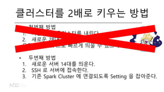 클러스터를 2배로 키우는 방법
• 첫번째 방법
1. 기존 14대 클러스터를 내린다.
2. 새로운 28대 클러스터를 띄운다.
우린 Flintrock 으로 빠르게 띄울 수 있으니까!
• 두번째 방법
1. 새로운 서버 14대를 띄운다.
2. SSH 로 서버에 접속한다.
3. 기존 Spark Cluster 에 연결되도록 Setting 을 잡아준다.
 