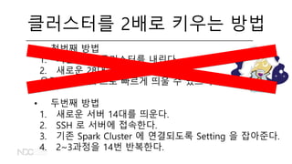 클러스터를 2배로 키우는 방법
• 첫번째 방법
1. 기존 14대 클러스터를 내린다.
2. 새로운 28대 클러스터를 띄운다.
우린 Flintrock 으로 빠르게 띄울 수 있으니까!
• 두번째 방법
1. 새로운 서버 14대를 띄운다.
2. SSH 로 서버에 접속한다.
3. 기존 Spark Cluster 에 연결되도록 Setting 을 잡아준다.
4. 2~3과정을 14번 반복한다.
 