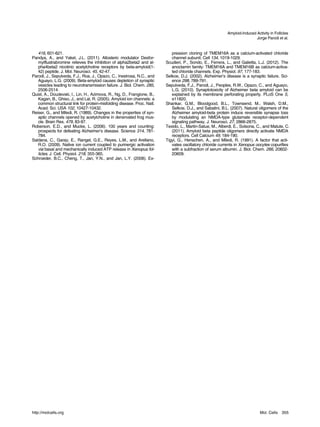 Amyloid-Induced Activity in Follicles
                                                                                                                           Jorge Parodi et al.


   416, 601-621.                                                            pression cloning of TMEM16A as a calcium-activated chloride
Pandya, A., and Yakel, J.L. (2011). Allosteric modulator Desfor-            channel subunit. Cell 134, 1019-1029.
   mylflustrabromine relieves the inhibition of alpha2beta2 and al-      Scudieri, P., Sondo, E., Ferrera, L., and Galietta, L.J. (2012). The
   pha4beta2 nicotinic acetylcholine receptors by beta-amyloid(1-           anoctamin family: TMEM16A and TMEM16B as calcium-activa-
   42) peptide. J. Mol. Neurosci. 45, 42-47.                                ted chloride channels. Exp. Physiol. 97, 177-183.
Parodi, J., Sepulveda, F.J., Roa, J., Opazo, C., Inestrosa, N.C., and    Selkoe, D.J. (2002). Alzheimer’s disease is a synaptic failure. Sci-
   Aguayo, L.G. (2009). Beta-amyloid causes depletion of synaptic           ence 298, 789-791.
   vesicles leading to neurotransmission failure. J. Biol. Chem. 285,    Sepulveda, F.J., Parodi, J., Peoples, R.W., Opazo, C., and Aguayo,
   2506-2514.                                                               L.G. (2010). Synaptotoxicity of Alzheimer beta amyloid can be
Quist, A., Doudevski, I., Lin, H., Azimova, R., Ng, D., Frangione, B.,      explained by its membrane perforating property. PLoS One 5,
   Kagan, B., Ghiso, J., and Lal, R. (2005). Amyloid ion channels: a        e11820.
   common structural link for protein-misfolding disease. Proc. Natl.    Shankar, G.M., Bloodgood, B.L., Townsend, M., Walsh, D.M.,
   Acad. Sci. USA 102, 10427-10432.                                         Selkoe, D.J., and Sabatini, B.L. (2007). Natural oligomers of the
Reiser, G., and Miledi, R. (1989). Changes in the properties of syn-        Alzheimer amyloid-beta protein induce reversible synapse loss
   aptic channels opened by acetylcholine in denervated frog mus-           by modulating an NMDA-type glutamate receptor-dependent
   cle. Brain Res. 479, 83-97.                                              signaling pathway. J. Neurosci. 27, 2866-2875.
Roberson, E.D., and Mucke, L. (2006). 100 years and counting:            Texido, L., Martin-Satue, M., Alberdi, E., Solsona, C., and Matute, C.
   prospects for defeating Alzheimer’s disease. Science 314, 781-           (2011). Amyloid beta peptide oligomers directly activate NMDA
   784.                                                                     receptors. Cell Calcium 49, 184-190.
Saldana, C., Garay, E., Rangel, G.E., Reyes, L.M., and Arellano,         Tigyi, G., Henschen, A., and Miledi, R. (1991). A factor that acti-
   R.O. (2009). Native ion current coupled to purinergic activation         vates oscillatory chloride currents in Xenopus oocytes copurifies
   via basal and mechanically induced ATP release in Xenopus fol-           with a subfraction of serum albumin. J. Biol. Chem. 266, 20602-
   licles. J. Cell. Physiol. 218, 355-365.                                  20609.
Schroeder, B.C., Cheng, T., Jan, Y.N., and Jan, L.Y. (2008). Ex-




http://molcells.org                                                                                                           Mol. Cells    355
 