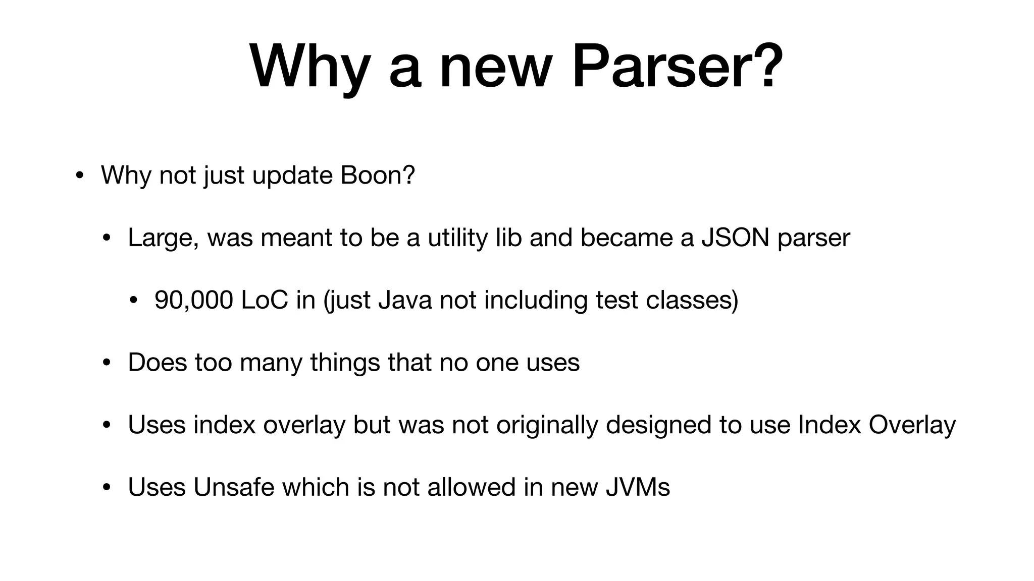 Why a new Parser?
• Why not just update Boon?
• Large, was meant to be a utility lib and became a JSON parser
• 90,000 LoC in (just Java not including test classes)
• Does too many things that no one uses
• Uses index overlay but was not originally designed to use Index Overlay
• Uses Unsafe which is not allowed in new JVMs
 