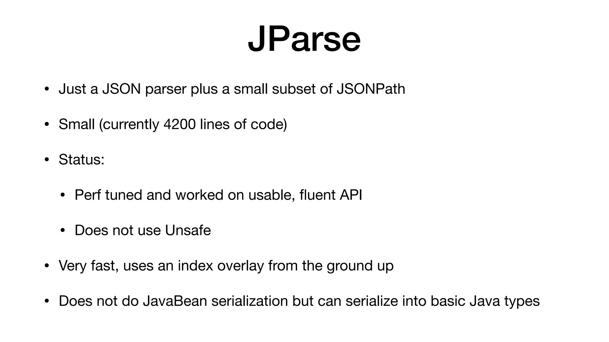 JParse
• Just a JSON parser plus a small subset of JSONPath
• Small (currently 4200 lines of code)
• Status:
• Perf tuned and worked on usable,
fl
uent API
• Does not use Unsafe
• Very fast, uses an index overlay from the ground up
• Does not do JavaBean serialization but can serialize into basic Java types
 