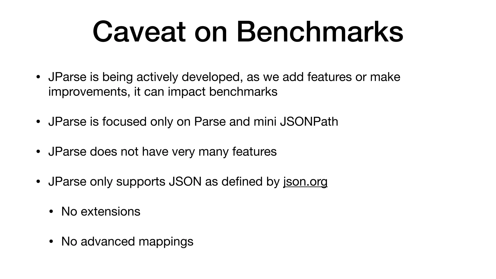 Caveat on Benchmarks
• JParse is being actively developed, as we add features or make
improvements, it can impact benchmarks
• JParse is focused only on Parse and mini JSONPath
• JParse does not have very many features
• JParse only supports JSON as de
fi
ned by json.org
• No extensions
• No advanced mappings
 