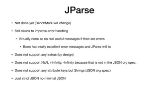 JParse
• Not done yet (BenchMark will change)
• Still needs to improve error handling
• Virtually none so no real useful messages if their are errors
• Boon had really excellent error messages and JParse will to
• Does not support any extras (by design)
• Does not support NaN, +In
fi
nity, -In
fi
nity because that is not in the JSON org spec.
• Does not support any attribute keys but Strings (JSON org spec.)
• Just strict JSON no minimal JSON
 
